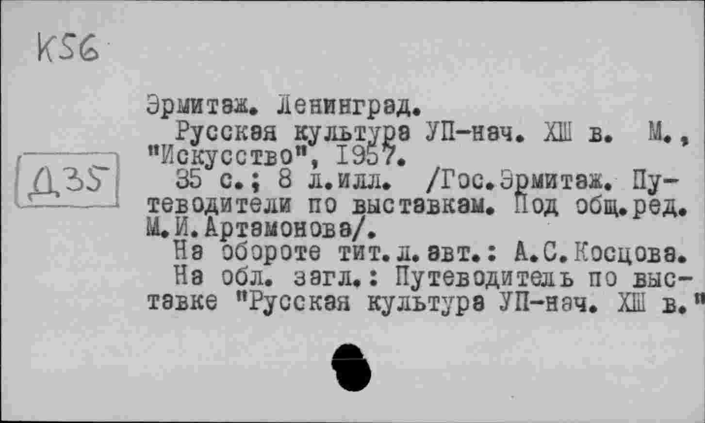 ﻿KSG

Эрмитаж, Ленинград.
Русская культура УП-нач. ХШ в. ОД. ’’Искусство", 1957.
35 с.; 8 л.илл. /Гос.Эрмитаж. Путеводители по выставкам. Под общ.ред ОД. И. Артамонова/.
На обороте тит.л. авт.: А.С.Косцова
На об л. загл. : Путеводитель по выс тавке "Русская культура УП-нач. ХШ в